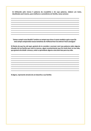 2) Utilizando pelo menos 5 palavras da cruzadinha e do caça palavras, elabore um texto,
desafiando você mesmo, para melhorar a convivência em família, nessa semana:
_________________________________________________________________________________
_________________________________________________________________________________
_________________________________________________________________________________
_________________________________________________________________________________
_________________________________________________________________________________
_________________________________________________________________________________
_________________________________________________________________________________
_________________________________________________________________________________
_________________________________________________________________________________
Vamos cumprir esse desafio? Lembre-se sempre que Jesus é nosso modelo e guia e que Ele
está sempre amparando nossas tentativas de melhorarmos! Se esforce! Você consegue!
3) Diante do que leu até aqui, gostaria de te convidar a escrever com tuas palavras sobre alguma
situação de tua família que mais te marcou, algum acontecimento que foi muito bom na tua vida,
que gostaria de dividir conosco, onde tu aprendeste alguma coisa bem boa para tua vida.
_________________________________________________________________________________
_________________________________________________________________________________
_________________________________________________________________________________
_________________________________________________________________________________
_________________________________________________________________________________
_________________________________________________________________________________
_________________________________________________________________________________
_________________________________________________________________________________
_________________________________________________________________________________
4) Agora, represente através de um desenho a sua família:
 