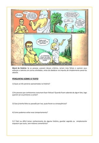 Moral da história: Se as pessoas usassem desses critérios, seriam mais felizes e usariam seus
esforços e talentos em outras atividades, antes de obedecer ao impulso de simplesmente passá-los
adiante.
PERGUNTAS SOBRE O TEXTO
1) Quais as três peneiras apresentadas na história?
2) As pessoas que conhecemos costumam fazer fofocas? Quando ficam sabendo de algum fato, logo
querem ser os primeiros a contar?
3) Caso já tenha feito ou passado por isso, quais foram as consequências?
4) Como podemos evitar esse comportamento?
5) É fácil ou difícil tomar conhecimento de alguma história, guardar segredo ou simplesmente
esquecer que ouviu, sem maiores comentários?
 