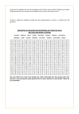 6) Você já foi atingido por um mal entendido assim? Como você se sentiu? Gostaria que algum
amigo passasse por uma situação constrangedora por conta de uma fofoca, assim?
7) Qual a relação da parábola contada por Jesus (apresentada no início) e a história das três
peneiras?
ENCONTRE AS PALAVRAS RELACIONADAS AO TEMA DA AULA
NO CAÇA-PALAVRAS A SEGUIR:
Crie uma história (ou conte uma situação que tenha vivenciado) que não passaria pelas três
peneiras e uma que passaria, pode apresenta-las em texto, desenho ou como preferir. Abuse de
sua criatividade:
 