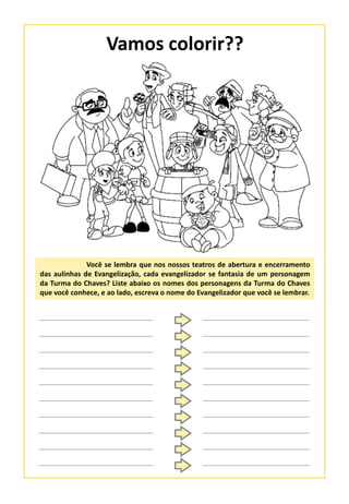 Vamos colorir??
Você se lembra que nos nossos teatros de abertura e encerramento
das aulinhas de Evangelização, cada evangelizador se fantasia de um personagem
da Turma do Chaves? Liste abaixo os nomes dos personagens da Turma do Chaves
que você conhece, e ao lado, escreva o nome do Evangelizador que você se lembrar.
 