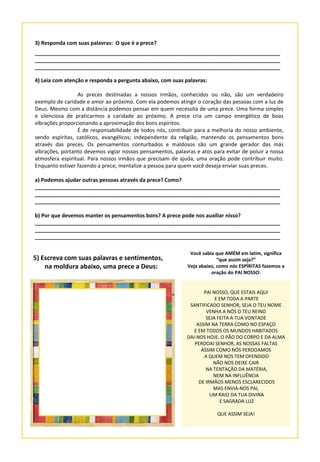 3) Responda com suas palavras: O que é a prece?
___________________________________________________________________________________
___________________________________________________________________________________
___________________________________________________________________________________
4) Leia com atenção e responda a pergunta abaixo, com suas palavras:
As preces destinadas a nossos irmãos, conhecidos ou não, são um verdadeiro
exemplo de caridade e amor ao próximo. Com ela podemos atingir o coração das pessoas com a luz de
Deus. Mesmo com a distância podemos pensar em quem necessita de uma prece. Uma forma simples
e silenciosa de praticarmos a caridade ao próximo. A prece cria um campo energético de boas
vibrações proporcionando a aproximação dos bons espíritos.
É de responsabilidade de todos nós, contribuir para a melhoria do nosso ambiente,
sendo espíritas, católicos, evangélicos; independente da religião, mantendo os pensamentos bons
através das preces. Os pensamentos conturbados e maldosos são um grande gerador das más
vibrações, portanto devemos vigiar nossos pensamentos, palavras e atos para evitar de poluir a nossa
atmosfera espiritual. Para nossos irmãos que precisam de ajuda, uma oração pode contribuir muito.
Enquanto estiver fazendo a prece, mentalize a pessoa para quem você deseja enviar suas preces.
a) Podemos ajudar outras pessoas através da prece? Como?
___________________________________________________________________________________
___________________________________________________________________________________
___________________________________________________________________________________
b) Por que devemos manter os pensamentos bons? A prece pode nos auxiliar nisso?
___________________________________________________________________________________
___________________________________________________________________________________
___________________________________________________________________________________
5) Escreva com suas palavras e sentimentos,
na moldura abaixo, uma prece a Deus:
PAI NOSSO, QUE ESTAIS AQUI
E EM TODA A PARTE
SANTIFICADO SENHOR, SEJA O TEU NOME
VENHA A NÓS O TEU REINO
SEJA FEITA A TUA VONTADE
ASSIM NA TERRA COMO NO ESPAÇO
E EM TODOS OS MUNDOS HABITADOS
DAI-NOS HOJE, O PÃO DO CORPO E DA ALMA
PERDOAI SENHOR, AS NOSSAS FALTAS
ASSIM COMO NÓS PERDOAMOS
A QUEM NOS TEM OFENDIDO
NÃO NOS DEIXE CAIR
NA TENTAÇÃO DA MATÉRIA,
NEM NA INFLUÊNCIA
DE IRMÃOS MENOS ESCLARECIDOS
MAS ENVIA-NOS PAI,
UM RAIO DA TUA DIVINA
E SAGRADA LUZ
QUE ASSIM SEJA!
Você sabia que AMÉM em latim, significa
“que assim seja?”
Veja abaixo, como nós ESPÍRITAS fazemos a
oração do PAI NOSSO:
 