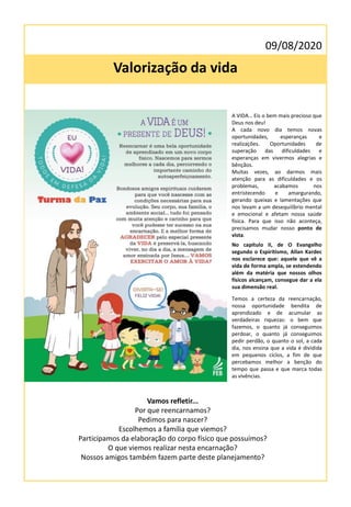 09/08/2020
Valorização da vida
Temos a certeza da reencarnação,
nossa oportunidade bendita de
aprendizado e de acumular as
verdadeiras riquezas: o bem que
fazemos, o quanto já conseguimos
perdoar, o quanto já conseguimos
pedir perdão, o quanto o sol, a cada
dia, nos ensina que a vida é dividida
em pequenos ciclos, a fim de que
percebamos melhor a benção do
tempo que passa e que marca todas
as vivências.
A VIDA… Eis o bem mais precioso que
Deus nos deu!
A cada novo dia temos novas
oportunidades, esperanças e
realizações. Oportunidades de
superação das dificuldades e
esperanças em vivermos alegrias e
bênçãos.
Muitas vezes, ao darmos mais
atenção para as dificuldades e os
problemas, acabamos nos
entristecendo e amargurando,
gerando queixas e lamentações que
nos levam a um desequilíbrio mental
e emocional e afetam nossa saúde
física. Para que isso não aconteça,
precisamos mudar nosso ponto de
vista.
No capítulo II, de O Evangelho
segundo o Espiritismo, Allan Kardec
nos esclarece que: aquele que vê a
vida de forma ampla, se estendendo
além da matéria que nossos olhos
físicos alcançam, consegue dar a ela
sua dimensão real.
Vamos refletir...
Por que reencarnamos?
Pedimos para nascer?
Escolhemos a família que viemos?
Participamos da elaboração do corpo físico que possuímos?
O que viemos realizar nesta encarnação?
Nossos amigos também fazem parte deste planejamento?
 