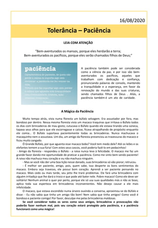 16/08/2020
Tolerância – Paciência
LEIA COM ATENÇÃO
“Bem-aventurados os mansos, porque eles herdarão a terra;
Bem-aventurados os pacíficos, porque eles serão chamados filhos de Deus;”
A Mágica da Paciência
Muito tempo atrás, vivia numa floresta um búfalo selvagem. Era assustador por fora, mas
bondoso por dentro. Nessa mesma floresta vivia um macaco traquinas que irritava o Búfalo todos
os dias com brincadeiras de mau gosto; cutucava o Búfalo quando ele estava tirando uma soneca,
tapava seus olhos para que ele escorregasse e caísse, ficava atrapalhando de propósito enquanto
ele comia… O Búfalo suportava pacientemente todas as brincadeiras. Nunca machucava o
macaquinho nem o assustava. Um dia, um amigo da floresta presenciou as travessuras do macaco e
ficou muito zangado.
Ó Grande Búfalo, por que aguenta esse macaco bobo? Você tem medo dele? Até os leões e os
elefantes temem a sua fúria! Com estes seus cascos, você poderia fazê-lo em pedacinhos!
- Amigo da floresta - respondeu o Búfalo - a raiva nunca leva à felicidade. O macaco me faz um
grande favor dando-me oportunidade de praticar a paciência. Como me sinto bem sendo paciente!
A raiva não machuca meu coração e eu não machuco ninguém.
- Mas se você não der uma boa lição nesse danado, suas brincadeiras só vão piorar; retrucou.
- É melhor ser paciente, amigo, pois, quem sabe, isso desperte os bons sentimentos do
macaco. Embora seja travesso, ele possui bom coração. Aprendi a ser paciente pensando no
macaco. Mais cedo ou mais tarde, seu jeito lhe trará problemas. Ele fará uma brincadeira com
alguém irritadiço que lhe dará o troco e que pode até bater nele. Pobre macaco! Como ele deve ser
solitário! Nenhum animal o quer por perto, porque ele só usa suas qualidades más e não as boas;
aplica toda sua esperteza em brincadeiras inconvenientes. Não desejo causar a ele mais
infelicidade.
O macaco, que estava escondido numa árvore ouvindo a conversa, aproximou-se do Búfalo e
disse: - Eu não sabia que tinha um amigo tão bom! Nem sabia que tinha amigos! Como você é
bondoso e paciente comigo! Por favor, desculpe-me pelas brincadeiras maldosas.
Se você considerar todos os seres como seus amigos, brincadeiras e provocações não
poderão fazer nenhum mal, pois seu coração estará protegido pela paciência, e a paciência
funcionará como uma mágica!
A paciência também pode ser considerada
como a ciência da paz, e por isso são bem-
aventurados os pacíficos, aqueles que
trabalham com dedicação e confiança,
pronunciando palavras de consolo, mantendo
a tranquilidade e a esperança, em favor da
renovação do mundo e das suas criaturas,
sendo chamados filhos de Deus . Aliás, a
paciência também é um ato de caridade.
 