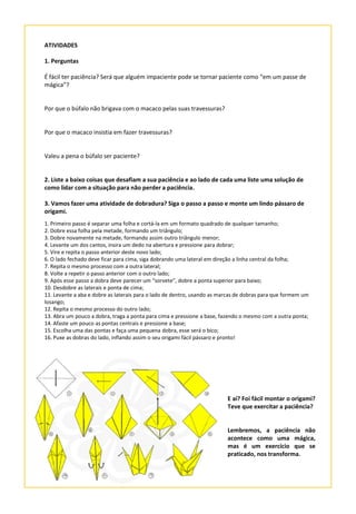 ATIVIDADES
1. Perguntas
É fácil ter paciência? Será que alguém impaciente pode se tornar paciente como “em um passe de
mágica”?
Por que o búfalo não brigava com o macaco pelas suas travessuras?
Por que o macaco insistia em fazer travessuras?
Valeu a pena o búfalo ser paciente?
2. Liste a baixo coisas que desafiam a sua paciência e ao lado de cada uma liste uma solução de
como lidar com a situação para não perder a paciência.
3. Vamos fazer uma atividade de dobradura? Siga o passo a passo e monte um lindo pássaro de
origami.
1. Primeiro passo é separar uma folha e cortá-la em um formato quadrado de qualquer tamanho;
2. Dobre essa folha pela metade, formando um triângulo;
3. Dobre novamente na metade, formando assim outro triângulo menor;
4. Levante um dos cantos, insira um dedo na abertura e pressione para dobrar;
5. Vire e repita o passo anterior deste novo lado;
6. O lado fechado deve ficar para cima, siga dobrando uma lateral em direção a linha central da folha;
7. Repita o mesmo processo com a outra lateral;
8. Volte a repetir o passo anterior com o outro lado;
9. Após esse passo a dobra deve parecer um “sorvete”, dobre a ponta superior para baixo;
10. Desdobre as laterais e ponta de cima;
11. Levante a aba e dobre as laterais para o lado de dentro, usando as marcas de dobras para que formem um
losango;
12. Repita o mesmo processo do outro lado;
13. Abra um pouco a dobra, traga a ponta para cima e pressione a base, fazendo o mesmo com a outra ponta;
14. Afaste um pouco as pontas centrais e pressione a base;
15. Escolha uma das pontas e faça uma pequena dobra, esse será o bico;
16. Puxe as dobras do lado, inflando assim o seu origami fácil pássaro e pronto!
E aí? Foi fácil montar o origami?
Teve que exercitar a paciência?
Lembremos, a paciência não
acontece como uma mágica,
mas é um exercício que se
praticado, nos transforma.
 