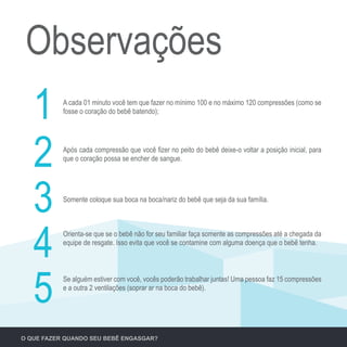 Observações
A cada 01 minuto você tem que fazer no mínimo 100 e no máximo 120 compressões (como se
fosse o coração do bebê batendo);
1
Após cada compressão que você fizer no peito do bebê deixe-o voltar a posição inicial, para
que o coração possa se encher de sangue.
2
Somente coloque sua boca na boca/nariz do bebê que seja da sua família.
3
Orienta-se que se o bebê não for seu familiar faça somente as compressões até a chegada da
equipe de resgate. Isso evita que você se contamine com alguma doença que o bebê tenha.
4
Se alguém estiver com você, vocês poderão trabalhar juntas! Uma pessoa faz 15 compressões
e a outra 2 ventilações (soprar ar na boca do bebê).
5
O QUE FAZER QUANDO SEU BEBÊ ENGASGAR?
 