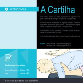 Corpo de Bombeiros..... Telefone: 193.
SAMU.............................Telefone: 192.
Telefones de Emergência
Esta cartilha destina-se a todas as pessoas, em especial mães,
pais e familiares de crianças menores de 1 ano de idade.
Qualquer criança corre o risco de engasgar em casa. Pensando
nisso estas informações ajudarão você a agir de maneira segura,
rápida e impedindo complicações à saúde do bebê.
Divulgue esta cartilha para seus vizinhos e amigos, e ajude a
salvar um número maior de vidas.
Você também pode pedir socorro pelosTelefones de Emergência.
A CartilhaAPRESENTAÇÃO
O QUE FAZER QUANDO SEU BEBÊ ENGASGAR?
Autores: Sabrina Bonetti	- sabrina.bonetti@usp.br
Fernanda Góes	- fersngoes@eerp.usp.br
 