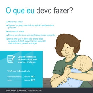 O QUE FAZER QUANDO SEU BEBÊ ENGASGAR?
Corpo de Bombeiros..... Telefone: 193.
SAMU.............................Telefone: 192.
Telefones de Emergência
Mantenha a calma!
Segure o seu bebê no seu colo em posição confortável virado
para você.
Não “sacudir” o bebê.
Deixe o seu bebê chorar, pois significa que ele está respirando!
Nunca tente usar os dedos para retirar o objeto
da garganta do bebê, pois você poderá empurrá-lo
ainda mais fundo, piorando a situação!
O que eu devo fazer?
Ligue imediatamente
para pedir ajuda pelos
seguintes telefones.
 
