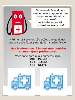 Oi pessoal! Falando em saúde, vamos aprender um pouco sobre primeiros socorros? 
Você sabe o que são primeiros socorros? 
• Primeiros socorros são ações que qualquer 
pessoa pode fazer para ajudar alguém ferido. 
Mas lembrem-se, é importante também 
chamar ajuda profissional! 
Você sabe para quais números ligar? 
190 – Polícia 
192 – SAMU 
193 - SIATE  