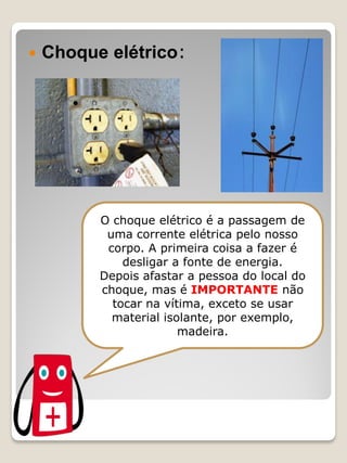 Choque elétrico: 
O choque elétrico é a passagem de uma corrente elétrica pelo nosso corpo. A primeira coisa a fazer é desligar a fonte de energia. 
Depois afastar a pessoa do local do choque, mas é IMPORTANTE não tocar na vítima, exceto se usar material isolante, por exemplo, madeira.  