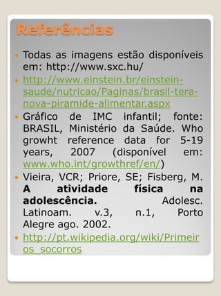 Referências 
Todas as imagens estão disponíveis em: http://www.sxc.hu/ 
http://www.einstein.br/einstein- saude/nutricao/Paginas/brasil-tera- nova-piramide-alimentar.aspx 
Gráfico de IMC infantil; fonte: BRASIL, Ministério da Saúde. Who growht reference data for 5-19 years, 2007 (disponível em: www.who.int/growthref/en/) 
Vieira, VCR; Priore, SE; Fisberg, M. A atividade física na adolescência. Adolesc. Latinoam. v.3, n.1, Porto Alegre ago. 2002. 
http://pt.wikipedia.org/wiki/Primeiros_socorros  