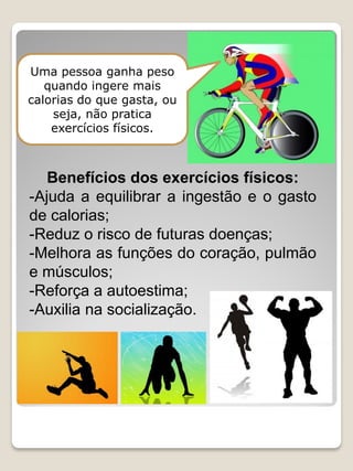 Uma pessoa ganha peso quando ingere mais calorias do que gasta, ou seja, não pratica exercícios físicos. 
Benefícios dos exercícios físicos: 
-Ajuda a equilibrar a ingestão e o gasto de calorias; 
-Reduz o risco de futuras doenças; 
-Melhora as funções do coração, pulmão e músculos; 
-Reforça a autoestima; 
-Auxilia na socialização.  