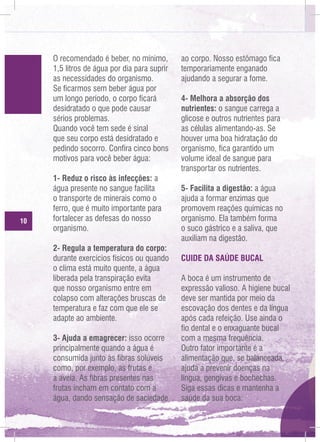 O recomendado é beber, no mínimo,
1,5 litros de água por dia para suprir
as necessidades do organismo.
Se ficarmos sem beber água por
um longo período, o corpo ficará
desidratado o que pode causar
sérios problemas.
Quando você tem sede é sinal
que seu corpo está desidratado e
pedindo socorro. Confira cinco bons
motivos para você beber água:

10

1- Reduz o risco às infecções: a
água presente no sangue facilita
o transporte de minerais como o
ferro, que é muito importante para
fortalecer as defesas do nosso
organismo.
2- Regula a temperatura do corpo:
durante exercícios físicos ou quando
o clima está muito quente, a água
liberada pela transpiração evita
que nosso organismo entre em
colapso com alterações bruscas de
temperatura e faz com que ele se
adapte ao ambiente.
3- Ajuda a emagrecer: isso ocorre
principalmente quando a água é
consumida junto às fibras solúveis
como, por exemplo, as frutas e
a aveia. As fibras presentes nas
frutas incham em contato com a
água, dando sensação de saciedade

ao corpo. Nosso estômago fica
temporariamente enganado
ajudando a segurar a fome.
4- Melhora a absorção dos
nutrientes: o sangue carrega a
glicose e outros nutrientes para
as células alimentando-as. Se
houver uma boa hidratação do
organismo, fica garantido um
volume ideal de sangue para
transportar os nutrientes.
5- Facilita a digestão: a água
ajuda a formar enzimas que
promovem reações químicas no
organismo. Ela também forma
o suco gástrico e a saliva, que
auxiliam na digestão.
CUIDE DA SAÚDE BUCAL
A boca é um instrumento de
expressão valioso. A higiene bucal
deve ser mantida por meio da
escovação dos dentes e da língua
após cada refeição. Use ainda o
fio dental e o enxaguante bucal
com a mesma frequência.
Outro fator importante é a
alimentação que, se balanceada,
ajuda a prevenir doenças na
língua, gengivas e bochechas.
Siga essas dicas e mantenha a
saúde da sua boca:

 