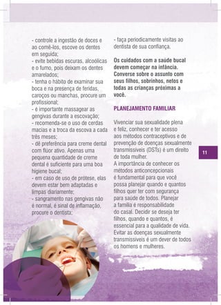 - controle a ingestão de doces e
ao comê-los, escove os dentes
em seguida;
- evite bebidas escuras, alcoólicas
e o fumo, pois deixam os dentes
amarelados;
- tenha o hábito de examinar sua
boca e na presença de feridas,
caroços ou manchas, procure um
profissional;
- é importante massagear as
gengivas durante a escovação;
- recomenda-se o uso de cerdas
macias e a troca da escova a cada
três meses;
- dê preferência para creme dental
com flúor ativo. Apenas uma
pequena quantidade de creme
dental é suficiente para uma boa
higiene bucal;
- em caso de uso de prótese, elas
devem estar bem adaptadas e
limpas diariamente;
- sangramento nas gengivas não
é normal, é sinal de inflamação,
procure o dentista;

- faça periodicamente visitas ao
dentista de sua confiança.
Os cuidados com a saúde bucal
devem começar na infância.
Converse sobre o assunto com
seus filhos, sobrinhos, netos e
todas as crianças próximas a
você.
PLANEJAMENTO FAMILIAR
Vivenciar sua sexualidade plena
e feliz, conhecer e ter acesso
aos métodos contraceptivos e de
prevenção de doenças sexualmente
transmissíveis (DSTs) é um direito
de toda mulher.
A importância de conhecer os
métodos anticoncepcionais
é fundamental para que você
possa planejar quando e quantos
filhos quer ter com segurança
para saúde de todos. Planejar
a família é responsabilidade
do casal. Decidir se deseja ter
filhos, quando e quantos, é
essencial para a qualidade de vida.
Evitar as doenças sexualmente
transmissíveis é um dever de todos
os homens e mulheres.

11

 