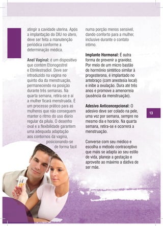 atingir a cavidade uterina. Após
a implantação do DIU no útero,
deve ser feita a manutenção
periódica conforme a
determinação médica.
Anel Vaginal: é um dispositivo
que contém Etonogestrel
e Etinilestradiol. Deve ser
introduzido na vagina no
quinto dia da menstruação,
permanecendo na posição
durante três semanas. Na
quarta semana, retira-se e aí
a mulher ficará menstruada. É
um processo prático para as
mulheres que não conseguem
manter o ritmo do uso diário
regular da pílula. O desenho
oval e a flexibilidade garantem
uma adequada adaptação
aos contornos da vagina,
posicionando-se
de forma fácil

numa porção menos sensível,
dando conforto para a mulher,
inclusive durante o contato
íntimo.
Implante Hormonal: É outra
forma de prevenir a gravidez.
Por meio de um micro bastão
de hormônio sintético similar à
progesterona, é implantado no
antebraço (com anestesia local)
e inibe a ovulação. Dura até três
anos e promove a amenorreia
(ausência da menstruação).
Adesivo Anticoncepcional: O
adesivo deve ser colado na pele,
uma vez por semana, sempre no
mesmo dia e horário. Na quarta
semana, retira-se e ocorrerá a
menstruação.
Converse com seu médico e
escolha o método contraceptivo
que mais se adapta ao seu estilo
de vida, planeje a gestação e
aproveite ao máximo a dádiva de
ser mãe.

13

 