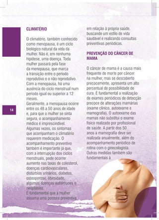 CLIMATÉRIO

14

O climatério, também conhecido
como menopausa, é um ciclo
biológico natural da vida da
mulher. Não é, em nenhuma
hipótese, uma doença. Toda
mulher passará pela fase
da menopausa, que marca
a transição entre o período
reprodutivo e o não reprodutivo.
Com a menopausa, há uma
ausência do ciclo menstrual num
período igual ou superior a 12
meses.
Geralmente, a menopausa ocorre
entre os 48 a 50 anos de idade
e, para que a mulher se sinta
segura, o acompanhamento
médico é imprescindível.
Algumas vezes, os sintomas
que acompanham o climatério
requerem medicação. O
acompanhamento preventivo
também é importante já que,
com a interrupção dos ciclos
menstruais, pode ocorrer
aumento nas taxas de colesterol,
doenças cardiovasculares,
distúrbios urinários, diabetes,
osteoporose, obesidade,
algumas doenças autoimunes e
neoplasias.
É fundamental que a mulher
assuma uma postura preventiva

em relação à própria saúde,
buscando um estilo de vida
saudável e realizando consultas
preventivas periódicas.
PREVENÇÃO DO CÂNCER DE
MAMA
O câncer de mama é a causa mais
frequente de morte por câncer
na mulher, mas se descoberto
precocemente, apresenta um alto
percentual de possibilidade de
cura. É fundamental a realização
de exames periódicos de detecção
precoce de alterações mamárias
(exame clínico, autoexame e
mamografia). O autoexame das
mamas não substitui o exame
físico realizado por profissional
de saúde. A partir dos 50
anos a mamografia deve ser
realizada anualmente, além do
acompanhamento periódico de
rotina com o ginecologista.
Outras medidas também são
fundamentais à

 