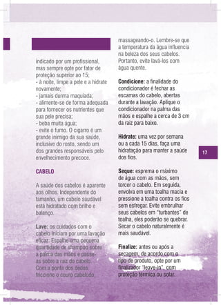 indicado por um profissional,
mas sempre opte por fator de
proteção superior ao 15;
- à noite, limpe a pele e a hidrate
novamente;
- jamais durma maquiada;
- alimente-se de forma adequada
para fornecer os nutrientes que
sua pele precisa;
- beba muita água;
- evite o fumo. O cigarro é um
grande inimigo da sua saúde,
inclusive do rosto, sendo um
dos grandes responsáveis pelo
envelhecimento precoce.
CABELO
A saúde dos cabelos é aparente
aos olhos. Independente do
tamanho, um cabelo saudável
está hidratado com brilho e
balanço.
Lave: os cuidados com o
cabelo iniciam por uma lavação
eficaz. Espalhe uma pequena
quantidade de shampoo sobre
a palma das mãos e passeas sobre a raiz do cabelo.
Com a ponta dos dedos
friccione o couro cabeludo,

massageando-o. Lembre-se que
a temperatura da água influencia
na beleza dos seus cabelos.
Portanto, evite lavá-los com
água quente.
Condicione: a finalidade do
condicionador é fechar as
escamas do cabelo, abertas
durante a lavação. Aplique o
condicionador na palma das
mãos e espalhe a cerca de 3 cm
da raiz para baixo.
Hidrate: uma vez por semana
ou a cada 15 dias, faça uma
hidratação para manter a saúde
dos fios.
Seque: esprema o máximo
de água com as mãos, sem
torcer o cabelo. Em seguida,
envolva em uma toalha macia e
pressione a toalha contra os fios
sem esfregar. Evite embrulhar
seus cabelos em “turbantes” de
toalha, eles poderão se quebrar.
Secar o cabelo naturalmente é
mais saudável.
Finalize: antes ou após a
secagem, de acordo com o
tipo de produto, opte por um
finalizador “leave-in”, com
proteção térmica ou solar.

17

 
