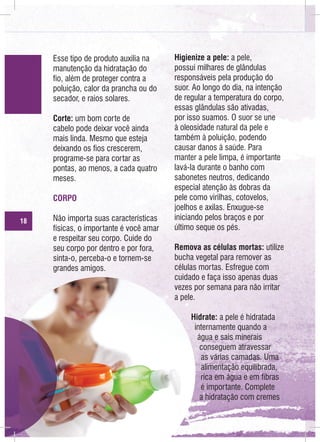 Esse tipo de produto auxilia na
manutenção da hidratação do
fio, além de proteger contra a
poluição, calor da prancha ou do
secador, e raios solares.
Corte: um bom corte de
cabelo pode deixar você ainda
mais linda. Mesmo que esteja
deixando os fios crescerem,
programe-se para cortar as
pontas, ao menos, a cada quatro
meses.
CORPO
18

Não importa suas características
físicas, o importante é você amar
e respeitar seu corpo. Cuide do
seu corpo por dentro e por fora,
sinta-o, perceba-o e tornem-se
grandes amigos.

Higienize a pele: a pele,
possui milhares de glândulas
responsáveis pela produção do
suor. Ao longo do dia, na intenção
de regular a temperatura do corpo,
essas glândulas são ativadas,
por isso suamos. O suor se une
à oleosidade natural da pele e
também à poluição, podendo
causar danos à saúde. Para
manter a pele limpa, é importante
lavá-la durante o banho com
sabonetes neutros, dedicando
especial atenção às dobras da
pele como virilhas, cotovelos,
joelhos e axilas. Enxugue-se
iniciando pelos braços e por
último seque os pés.
Remova as células mortas: utilize
bucha vegetal para remover as
células mortas. Esfregue com
cuidado e faça isso apenas duas
vezes por semana para não irritar
a pele.
Hidrate: a pele é hidratada
internamente quando a
água e sais minerais
conseguem atravessar
as várias camadas. Uma
alimentação equilibrada,
rica em água e em fibras
é importante. Complete
a hidratação com cremes

 