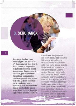3. SEGURANÇA

20

Segurança significa “sem
preocupações” ou “cuidar de
si”. Estar segura é ficar livre de
riscos, ameaças ou prejuízos
de qualquer origem ou ordem.
A maior arma da prevenção é
a atenção, pois as inúmeras
distrações e preocupações
cotidianas prejudicam o estado
de alerta. As dicas seguintes
são preventivas e visam
dificultar a ação de assaltantes.
Mas se for abordada, jamais
reaja. Numa situação de perigo,
a palavra de ordem é “calma”!

Caminhando: esteja atenta ao
que ocorre ao seu redor (observar
360 graus). Mantenha uma
distância mínima de 20 metros
entre você e uma pessoa suspeita.
Mude de calçada e perceba se
está sendo seguida. Observe a
posição das mãos (geralmente
escondidas nos bolsos). Nunca
demonstre estar procurando um
endereço, isso significa que está
distraída e vulnerável. Essa regra
também vale para o envio de
mensagens de texto ao telefone.
Ande no meio da calçada, de
forma rápida, e preferencialmente
no sentido contrário ao trânsito.
Use a bolsa sempre à frente do

 