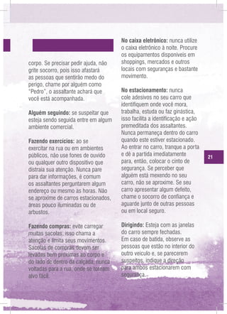 corpo. Se precisar pedir ajuda, não
grite socorro, pois isso afastará
as pessoas que sentirão medo do
perigo, chame por alguém como
“Pedro”, o assaltante achará que
você está acompanhada.

No caixa eletrônico: nunca utilize
o caixa eletrônico à noite. Procure
os equipamentos disponíveis em
shoppings, mercados e outros
locais com seguranças e bastante
movimento.

Fazendo exercícios: ao se
exercitar na rua ou em ambientes
públicos, não use fones de ouvido
ou qualquer outro dispositivo que
distraia sua atenção. Nunca pare
para dar informações, é comum
os assaltantes perguntarem algum
endereço ou mesmo as horas. Não
se aproxime de carros estacionados,
áreas pouco iluminadas ou de
arbustos.

No estacionamento: nunca
cole adesivos no seu carro que
identifiquem onde você mora,
trabalha, estuda ou faz ginástica,
isso facilita a identificação e ação
premeditada dos assaltantes.
Nunca permaneça dentro do carro
quando este estiver estacionado.
Ao entrar no carro, tranque a porta
e dê a partida imediatamente
para, então, colocar o cinto de
segurança. Se perceber que
alguém está mexendo no seu
carro, não se aproxime. Se seu
carro apresentar algum defeito,
chame o socorro de confiança e
aguarde junto de outras pessoas
ou em local seguro.

Fazendo compras: evite carregar
muitas sacolas, isso chama a
atenção e limita seus movimentos.
Sacolas de compras devem ser
levadas bem próximas ao corpo e
do lado de dentro da calçada, nunca
voltadas para a rua, onde se tornam
alvo fácil.

Dirigindo: Esteja com as janelas
do carro sempre fechadas.
Em caso de batida, observe as
pessoas que estão no interior do
outro veículo e, se parecerem
suspeitos, indique a direção
para ambos estacionarem com
segurança.

Alguém seguindo: se suspeitar que
esteja sendo seguida entre em algum
ambiente comercial.

21

 