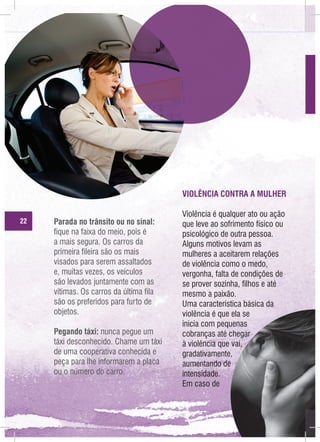 VIOLÊNCIA CONTRA A MULHER
22

Parada no trânsito ou no sinal:
fique na faixa do meio, pois é
a mais segura. Os carros da
primeira fileira são os mais
visados para serem assaltados
e, muitas vezes, os veículos
são levados juntamente com as
vitimas. Os carros da última fila
são os preferidos para furto de
objetos.
Pegando táxi: nunca pegue um
táxi desconhecido. Chame um táxi
de uma cooperativa conhecida e
peça para lhe informarem a placa
ou o número do carro.

Violência é qualquer ato ou ação
que leve ao sofrimento físico ou
psicológico de outra pessoa.
Alguns motivos levam as
mulheres a aceitarem relações
de violência como o medo,
vergonha, falta de condições de
se prover sozinha, filhos e até
mesmo a paixão.
Uma característica básica da
violência é que ela se
inicia com pequenas
cobranças até chegar
à violência que vai,
gradativamente,
aumentando de
intensidade.
Em caso de

 