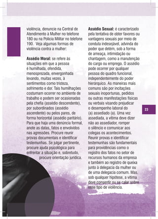 violência, denuncie na Central de
Atendimento à Mulher no telefone
180 ou na Policia Militar no telefone
190. Veja algumas formas de
violência contra a mulher:
Assédio Moral: se refere às
situações em que a pessoa
é humilhada, ofendida,
menosprezada, envergonhada
levando, muitas vezes, à
sentimentos como tristeza,
sofrimento e dor. Tais humilhações
costumam ocorrer no ambiente de
trabalho e podem ser ocasionadas
pela chefia (assédio descendente),
por subordinados (assédio
ascendente) ou pelos pares, de
forma horizontal (assédio paritário).
Para que haja uma denúncia formal,
anote as datas, fatos e envolvidos
nas agressões. Procure reunir
provas documentais e identificar
testemunhas. Se julgar pertinente,
procure ajuda psicológica para
enfrentar a situação e, sobretudo,
procure orientação jurídica.

Assédio Sexual: é caracterizado
pela tentativa de obter favores ou
vantagens sexuais por meio de
conduta indesejável, advinda do
poder que detém, sob a forma
de ameaça, intimidação ou
chantagem, como a manutenção
do cargo ou emprego. O assédio
pode ocorrer por qualquer
pessoa do quadro funcional,
independentemente do poder
hierárquico. As maneiras mais
comuns são por incitações
sexuais inoportunas, pedidos
ou outras manifestações físicas
ou verbais visando prejudicar
o desempenho laboral do
(a) assediado (a). Uma vez
assediada, a vítima deve dizer
não ao assediador, romper
o silêncio e comunicar aos
colegas os acontecimentos.
Reunir provas e identificar
testemunhas são fundamentais
para providências como o
registro dos fatos no setor de
recursos humanos da empresa
e também ao registro de queixa
junto à delegacia da mulher ou
de uma delegacia comum. Mas,
sob qualquer hipótese, a vítima
deve consentir ou se calar sobre
esse tipo de violência.

23

 