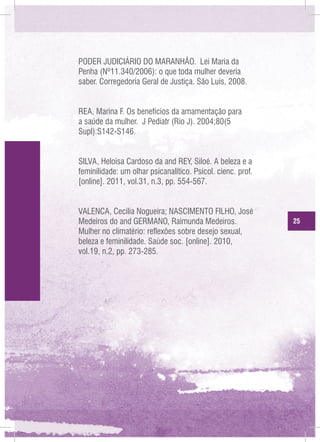 PODER JUDICIÁRIO DO MARANHÃO. Lei Maria da
Penha (Nº11.340/2006): o que toda mulher deveria
saber. Corregedoria Geral de Justiça. São Luís, 2008.
REA, Marina F. Os benefícios da amamentação para
a saúde da mulher. J Pediatr (Rio J). 2004;80(5
Supl):S142-S146.
SILVA, Heloisa Cardoso da and REY, Siloé. A beleza e a
feminilidade: um olhar psicanalítico. Psicol. cienc. prof.
[online]. 2011, vol.31, n.3, pp. 554-567.
VALENCA, Cecília Nogueira; NASCIMENTO FILHO, José
Medeiros do and GERMANO, Raimunda Medeiros.
Mulher no climatério: reflexões sobre desejo sexual,
beleza e feminilidade. Saúde soc. [online]. 2010,
vol.19, n.2, pp. 273-285.

25

 
