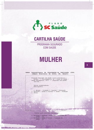 CARTILHA SAÚDE
PROGRAMA SEGURADO
COM SAÚDE

MULHER
3

Dados

Internacionais de Catalogação na Publicação
(Câmara Brasileira do Livro, SP, Brasil)
Programa Segurado com Saúde [livro eletrônico] :
mulher. -- Florianópolis, SC : Plano SC Saúde /
Saúde Suplementar, 2013. -- (Segurado com Saúde)
3554 Kb ;
Vários colaboradores.
Bibliografia
1. Beleza - Cuidados 2. Doenças - Prevenção
3. Mulheres - Saúde e higiene 4. Saúde - Promoção
I. Série.

13-01741

CDD-613
Índices para catálogo sistemático:
1. Mulheres : Doenças : Prevenção : Promoção da
saúde
613
2. Mulheres : Saúde e beleza : Promoção da
saúde
613

(CIP)

 