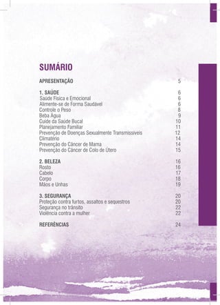SUMÁRIO
APRESENTAÇÃO	

5

1. SAÚDE	6
Saúde Física e Emocional
6
Alimente-se de Forma Saudável
6
Controle o Peso
8
Beba Água
9
Cuide da Saúde Bucal
10
Planejamento Familiar
11
Prevenção de Doenças Sexualmente Transmissíveis
12
Climatério
14
Prevenção do Câncer de Mama
14
Prevenção do Câncer de Colo de Útero	
15
2. BELEZA
Rosto
Cabelo
Corpo
Mãos e Unhas

16
16
17
18
19

3. SEGURANÇA
Proteção contra furtos, assaltos e sequestros
Segurança no trânsito
Violência contra a mulher

20
20
22
22

REFERÊNCIAS	24

 