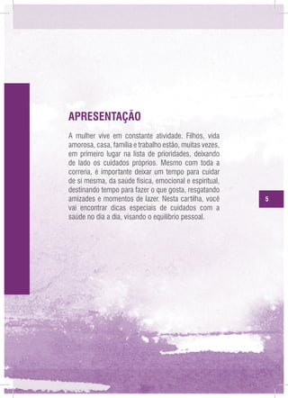 APRESENTAÇÃO
A mulher vive em constante atividade. Filhos, vida
amorosa, casa, família e trabalho estão, muitas vezes,
em primeiro lugar na lista de prioridades, deixando
de lado os cuidados próprios. Mesmo com toda a
correria, é importante deixar um tempo para cuidar
de si mesma, da saúde física, emocional e espiritual,
destinando tempo para fazer o que gosta, resgatando
amizades e momentos de lazer. Nesta cartilha, você
vai encontrar dicas especiais de cuidados com a
saúde no dia a dia, visando o equilíbrio pessoal.

5

 