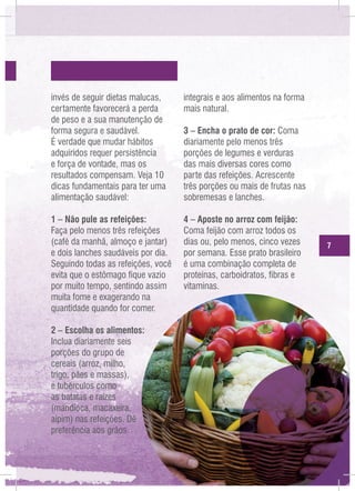 invés de seguir dietas malucas,
certamente favorecerá a perda
de peso e a sua manutenção de
forma segura e saudável.
É verdade que mudar hábitos
adquiridos requer persistência
e força de vontade, mas os
resultados compensam. Veja 10
dicas fundamentais para ter uma
alimentação saudável:

integrais e aos alimentos na forma
mais natural.

1 – Não pule as refeições:
Faça pelo menos três refeições
(café da manhã, almoço e jantar)
e dois lanches saudáveis por dia.
Seguindo todas as refeições, você
evita que o estômago fique vazio
por muito tempo, sentindo assim
muita fome e exagerando na
quantidade quando for comer.

4 – Aposte no arroz com feijão:
Coma feijão com arroz todos os
dias ou, pelo menos, cinco vezes
por semana. Esse prato brasileiro
é uma combinação completa de
proteínas, carboidratos, fibras e
vitaminas.

2 – Escolha os alimentos:
Inclua diariamente seis
porções do grupo de
cereais (arroz, milho,
trigo, pães e massas),
e tubérculos como
as batatas e raízes
(mandioca, macaxeira,
aipim) nas refeições. Dê
preferência aos grãos

3 – Encha o prato de cor: Coma
diariamente pelo menos três
porções de legumes e verduras
das mais diversas cores como
parte das refeições. Acrescente
três porções ou mais de frutas nas
sobremesas e lanches.

7

 