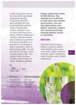 a idade vai passando, deve-se
ficar mais atenta à quantidade
de alimentos ingeridos.
É importante aumentar o
gasto energético por meio
da atividade física constante.
Troque o elevador pelas
escadas, estacione o carro
um pouco mais longe do seu
destino, chame as amigas para
caminhar, matricule-se numa
aula de dança ou na academia.
Uma forma de identificar se o
peso está ou não adequado à
altura é calculando o Índice de
Massa Corporal (IMC). Se você
tem entre 20 e 60 anos, confira
no quadro abaixo o IMC. Para
calcular, divida o seu peso,
em quilos, pela sua altura, em
metros, elevada ao quadrado.
Ex.:
65kg
= 23,9
1,65 X 1,65
IMC (kg/m2)

ESTADO NUTRICIONAL

Menor que 18.5
De 18,5 a 24.99
De 25 a 29.99
Maior que 30

Baixo peso
Peso adequado
Sobrepeso
Obesidade

Crianças, adolescentes e idosos
têm IMC diferentes. Peça
orientação de um profissional
de saúde sobre o peso saudável
dessas pessoas. Caso você
tenha alguma doença como
diabetes, hipertensão, colesterol
alto e necessite de orientação
nutricional específica, procure
um nutricionista.
BEBA ÁGUA
A principal função da água é
hidratar o organismo trazendo
vários benefícios para o corpo
como ajudar a digerir e absorver
alimentos, regular a temperatura,
reduzir infecções, evitar a celulite
e desintoxicar.

9

 