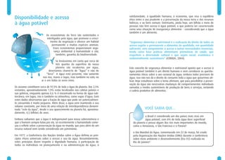 2                                                                                                                                                             3


    Disponibilidade e acesso                                                   solidariedade; à igualdade humana; à economia, que visa o equilíbrio
                                                                               ético entre o uso prudente e a preservação da nossa terra e dos recursos
    à água potável                                                             hídricos; e ao bem comum. Entretanto, ainda hoje, um bilhão e meio de
                                                                               pessoas não têm acesso à água potável, o que poderia ser caracterizado
                                                                               como uma situação de insegurança alimentar – considerando que a água
                                                                               também é um alimento.
                               Os ecossistemas da Terra são sustentados e
                               interligados pela água, que promove o cresci-
                                  mento da vegetação e oferece um habitat      “Segurança alimentar e nutricional é a realização do direito de todos ao
                                   permanente a muitas espécies animais.       acesso regular e permanente a alimentos de qualidade, em quantidade
                                     Esses ecossistemas proporcionam segu-     suficiente, sem comprometer o acesso a outras necessidades essenciais,
                                      rança ambiental à humanidade e são,      tendo como base práticas alimentares promotoras de saúde, que
                                        também, garantia da biodiversidade.    respeitem a diversidade cultural e que sejam social, econômica e
                                                                               ambientalmente sustentáveis” (CONSEA, 2004).
                                        Se levássemos em conta que cerca de
                                        três quartos da superfície do nosso
                                        planeta são recobertos por água,       Este conceito de segurança alimentar e nutricional aponta que o acesso à
                                 deveríamos chamá-lo de “Água” e não de        água potável também é um direito humano e vem corroborar os questio-
                               “Terra”. A água está presente, não somente      namentos éticos sobre o uso racional da água: embora todos precisem de
                            nos rios, mares e lagos, mas também no solo, no    água, isso não nos dá o direito de consumir toda a água que quisermos uti-
                           ar e em todos os seres vivos.                       lizar. Hoje estudiosos sobre o tema afirmam, que para possibilitar a preser-
                                                                               vação da água são necessárias mudanças de comportamentos individuais
    Os oceanos constituem cerca de 97,5% de toda a água do planeta. Dos 2,5%   somadas a modos sustentáveis de produção de bens e serviços, incluindo
    restantes, aproximadamente 1,9% estão localizados nas calotas polares e    a cadeia produtiva de alimentos.
    nas geleiras, enquanto apenas 0,6 % é encontrado na forma de água sub-
    terrânea, em lagos, rios e também na atmosfera, como vapor d’água. Com
    estes dados observamos que a fração de água que pode ser potencialmen-
    te consumida é muito pequena. Além disso, a água vem mantendo o seu
    volume constante, por meio de uma relação de interdependência denomi-
    nada “ciclo da água”, desde o seu aparecimento no planeta há, aproxima-                  VOCÊ SABIA QUE...
    damente, 4,5 bilhões de anos.
                                                                                            o Brasil é considerado um dos países mais ricos em
    Embora saibamos que a água é indispensável para nossa sobrevivência e                   água potável, com 8% de toda água doce superficial
    que o homem sempre lutou por ela, só recentemente a humanidade come-          do planeta e possui alguns dos rios mais importantes do mundo,
    çou a refletir sobre a preservação da água no mundo, que para além de um      como o Amazonas, o São Francisco e o Paraná?
    recurso natural vem sendo considerada um patrimônio.
                                                                                  o Dia Mundial da Água, comemorado em 22 de março, foi criado
    Em 1977, a Conferência das Nações Unidas sobre a Água definiu os prin-        pela Organização das Nações Unidas (ONU) durante a conferência
    cípios éticos universais sobre o acesso e uso da água. Resumidamente,         sobre meio ambiente e desenvolvimento (Eco 92) realizada no
    estes princípios dizem respeito à dignidade humana; à participação de         Rio de Janeiro?
    todos os indivíduos no planejamento e na administração da água; à
 