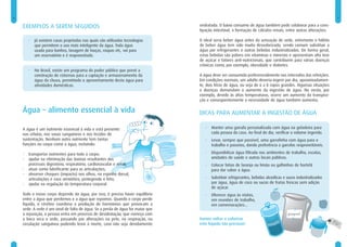 6                                                                                                                                                               7


    EXEMPLOS A SEREM SEGUIDOS                                                    reidratada. O baixo consumo de água também pode colaborar para a cons-
                                                                                 tipação intestinal, a formação de cálculos renais, entre outras alterações.

        •   Já existem casas projetadas nas quais são utilizadas tecnologias     O ideal seria beber água antes da sensação de sede, entretanto o hábito
            que permitem o uso mais inteligente da água. Toda água               de beber água tem sido muito desvalorizado, sendo comum substituir a
            usada para banhos, lavagem de louças, roupas etc, vai para           água por refrigerantes e outras bebidas industrializadas. De forma geral,
            um reservatório e é reaproveitada.                                   estas bebidas são pobres em vitaminas e minerais e apresentam alto teor
                                                                                 de açúcar e fatores anti-nutricionais, que contribuem para várias doenças
                                                                                 crônicas como, por exemplo, obesidade e diabetes.
        •   No Brasil, existe um programa do poder público que prevê a
            construção de cisternas para a captação e armazenamento da           A água deve ser consumida preferencialmente nos intervalos das refeições.
            água da chuva, permitindo o aproveitamento desta água para           Em condições normais, um adulto deveria ingerir por dia, aproximadamen-
            atividades domésticas.                                               te, dois litros de água, ou seja de 6 a 8 copos grandes. Algumas situações
                                                                                 e doenças demandam o aumento da ingestão de água. No verão, por
                                                                                 exemplo, devido às altas temperaturas, ocorre um aumento da transpira-
                                                                                 ção e conseqüentemente a necessidade de água também aumenta.

    Água – alimento essencial à vida                                             DICAS PARA AUMENTAR A INGESTÃO DE ÁGUA

    A água é um nutriente essencial à vida e está presente                          •   Manter uma garrafa personalizada com água na geladeira para
    nas células, nos vasos sanguíneos e nos tecidos de                                  cada pessoa da casa. Ao final do dia, verificar o volume ingerido.
    sustentação. Nenhum outro nutriente tem tantas                                  •   Levar, sempre que possível, uma garrafinha com água para o
    funções no corpo como a água, incluindo:                                            trabalho e passeios, dando preferência a garrafas reaproveitáveis.

    •   transportar nutrientes para todo o corpo;                                   •   Disponibilizar água filtrada nos ambientes de trabalho, escolas,
    •   ajudar na eliminação das toxinas resultantes dos                                unidades de saúde e outros locais públicos.
        processos digestório, respiratório, cardiovascular e renal;                 •   Colocar fatias de laranja ou limão ou galhinhos de hortelã
    •   atuar como lubrificante para as articulações;                                   para dar sabor a água.
    •   absorver choques (impacto) nos olhos, na espinha dorsal,
        articulações e saco amniótico, protegendo o feto;                           •   Substituir refrigerantes, bebidas alcoólicas e sucos industrializados
    •   ajudar na regulação da temperatura corporal.                                    por água, água de coco ou sucos de frutas frescas sem adição
                                                                                        de açúcar.
    Todo o nosso corpo depende da água, por isso, é preciso haver equilíbrio        •   Oferecer água às visitas,
    entre a água que perdemos e a água que repomos. Quando o corpo perde                em reuniões de trabalho,
    líquido, o cérebro coordena a produção de hormônios que provocam a                  em comemorações...
    sede. A sede é um sinal de falta de água. Se a perda de água for maior que
    a reposição, a pessoa entra em processo de desidratação, que começa com
    a boca seca e sede, passando por alterações na pele, na respiração, na       Vamos voltar a valorizar
    circulação sanguínea podendo levar à morte, caso não seja devidamente        este líquido tão precioso!
 