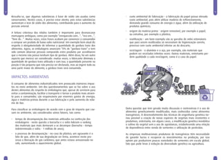 12                                                                                                                                                                 13

     Ressalta-se, que algumas substâncias à base de sódio são usadas como            •   custo ambiental de fabricação – a fabricação do papel possui elevado
     conservantes. Nestes casos, é preciso estar atento, pois estas substâncias          custo ambiental, pois além utilizar madeira de reflorestamento,
     aumentam o teor de sódio dos alimentos, contribuindo para o aumento da              demanda grande consumo de energia e água, além da utilização de
     pressão arterial.                                                                   produtos químicos;
                                                                                     •   origem da matéria-prima - origem renovável, por exemplo o papel,
     A leitura criteriosa dos rótulos também é importante para desmascarar
                                                                                         ou extrativa, por exemplo o plástico;
     mensagens ambíguas, como por exemplo “enriquecido com...”, “rico em...”,
     “livre de...”. Muitas vezes, estas frases acabam por convencer o consumidor     •   reutilização – um bom exemplo são as garrafas de vidro retornáveis
     a comprar um produto de baixo valor nutricional. Um exemplo bem atual diz           que para serem reutilizadas só necessitam de higienização correta,
     respeito à obrigatoriedade de informar a quantidade de gordura trans dos            processo com custo ambiental inferior ao do descarte;
     alimentos. Agora, as embalagens anunciam “0% de “gordura trans” e tem
                                                                                     •   reciclagem - o alumínio e o aço, por exemplo, são materiais que
     sido comum observar pessoas comprando estes produtos por acreditarem
                                                                                         podem ser reciclados infinitas vezes. Outros materiais, entretanto per-
     que o mesmo não possui nenhum tipo de gordura. Além disso, há um outro
                                                                                         dem qualidade a cada reciclagem, como é o caso do papel.
     aspecto que merece ser considerado: muitas vezes, o fabricante diminuiu a
     quantidade de gordura trans utilizada e com isso, a quantidade presente na
     porção é tão pequena que não precisa ser declarada, mas ao ingerir todo ou
     uma parte maior do alimento, a gordura trans será consumida.


     IMPACTOS AMBIENTAIS
     O consumo de alimentos industrializados tem provocado inúmeros impac-
     tos no meio ambiente. Um dos questionamentos que se faz sobre o uso
     destes alimentos diz respeito às embalagens que, apesar de servirem para
     evitar a contaminação, facilitar o transporte e tornar o produto mais atraen-
     te para o consumidor, são responsáveis por enormes gastos de energia,
     água e matérias-primas durante a sua fabricação e pelo aumento do volu-
     me de lixo.

     Para classificar as embalagens de acordo com o grau de impacto que cau-         Outra questão que tem gerado muita discussão e controvérsia é o uso de
     sam no ambiente, são considerados vários fatores, tais como:                    alimentos geneticamente modificados, mais conhecidos como alimentos
                                                                                     transgênicos. O desenvolvimento das técnicas de engenharia genética tor-
     •   tempo de decomposição dos materiais utilizados na confecção das             nou possível a criação de novas espécies de vegetais mais resistentes e
         embalagens - neste quesito a borracha e o vidro lideram o ranking           produtivos, entretanto, em alguns casos, a modificação genética inviabiliza
         dos materiais que mais demoram a se decompor (borracha – tempo              o cultivo do vegetal sem o uso de agrotóxicos, estabelecendo uma relação
         indeterminado e vidro - 1 milhão de anos);                                  de dependência entre venda de sementes e utilização de pesticidas.

     •   o processo de decomposição - no caso do plástico, um agravante é o          As empresas multinacionais produtoras de transgênicos têm necessidade
         fato de que, além de sua degradação ser lenta, acontece neste pro-          de garantir lucros e recuperar os investimentos na produção, por isso
         cesso a liberação de gás carbônico, que antes estava armazenado no          optam por produzirem poucas variedades de sementes em escala global,
         solo, aumentando o aquecimento global.                                      fato que pode levar à redução da diversidade genética na agricultura.
 