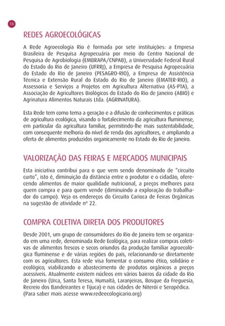 14


     REDES AGROECOLÓGICAS
     A Rede Agroecologia Rio é formada por sete instituições: a Empresa
     Brasileira de Pesquisa Agropecuária por meio do Centro Nacional de
     Pesquisa de Agrobiologia (EMBRAPA/CNPAB), a Universidade Federal Rural
     do Estado do Rio de Janeiro (UFRRJ), a Empresa de Pesquisa Agropecuária
     do Estado do Rio de Janeiro (PESAGRO-RIO), a Empresa de Assistência
     Técnica e Extensão Rural do Estado do Rio de Janeiro (EMATER-RIO), a
     Assessoria e Serviços a Projetos em Agricultura Alternativa (AS-PTA), a
     Associação de Agricultores Biológicos do Estado do Rio de Janeiro (ABIO) e
     Agrinatura Alimentos Naturais Ltda. (AGRINATURA).

     Esta Rede tem como tema a geração e a difusão de conhecimentos e práticas
     de agricultura ecológica, visando o fortalecimento da agricultura fluminense,
     em particular da agricultura familiar, permitindo-lhe mais sustentabilidade,
     com consequente melhoria do nível de renda dos agricultores, e ampliando a
     oferta de alimentos produzidos organicamente no Estado do Rio de Janeiro.


     VALORIZAÇÃO DAS FEIRAS E MERCADOS MUNICIPAIS
     Esta iniciativa contribui para o que vem sendo denominado de “circuito
     curto”, isto é, diminuição da distância entre o produtor e o cidadão, ofere-
     cendo alimentos de maior qualidade nutricional, a preços melhores para
     quem compra e para quem vende (diminuindo a exploração do trabalha-
     dor do campo). Veja os endereços do Circuito Carioca de Feiras Orgânicas
     na sugestão de atividade nº 22.


     COMPRA COLETIVA DIRETA DOS PRODUTORES
     Desde 2001, um grupo de consumidores do Rio de Janeiro tem se organiza-
     do em uma rede, denominada Rede Ecológica, para realizar compras coleti-
     vas de alimentos frescos e secos oriundos da produção familiar agroecoló-
     gica fluminense e de várias regiões do país, relacionando-se diretamente
     com os agricultores. Esta rede visa fomentar o consumo ético, solidário e
     ecológico, viabilizando o abastecimento de produtos orgânicos a preços
     acessíveis. Atualmente existem núcleos em vários bairros da cidade do Rio
     de Janeiro (Urca, Santa Teresa, Humaitá, Laranjeiras, Bosque da Freguesia,
     Recreio dos Bandeirantes e Tijuca) e nas cidades de Niterói e Seropédica.
     (Para saber mais acesse www.redeecologicario.org)
 