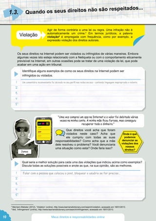 Quando os seus direitos não são respeitados...
Agir de forma contrária a uma lei ou regra. Uma infração não é
automaticamente um crime.4
Em termos jurídicos, a palavra
violação5
é empregada com frequência, como por exemplo, a
expressão violação dos direitos autorais.
Os seus direitos na Internet podem ser violados ou infringidos de várias maneiras. Embora
algumas vezes isto esteja relacionado com a Netiqueta ou com o comportamento eticamente
previsível na Internet, em outras ocasiões pode se tratar de uma violação da lei, que pode
acabar em uma ação em tribunal.
Que direitos você acha que foram
violados neste caso? Acha que
ele cumpriu com todas as suas
responsabilidades? Como acha que a mãe
dele resolveu o problema? Você denunciaria
uma situação como esta? Onde faria isso?
1.3.
Violação
4
Merriam-Webster (2012), ‘Violation’ (online), http://www.learnersdictionary.com/search/violation, acessado em 18/01/2013.
5
Ibid, ‘Infringement’ (online), http://www.learnersdictionary.com/search/infringement, acessado em 18/01/2013.
Um comentário inconveniente foi deixado no seu perfil nas redes sociais – contendo linguagem inapropriada e violenta
“Uma vez comprei um app na Internet e o valor foi debitado várias
vezes na minha conta. A minha mãe ficou furiosa, mas conseguiu
recuperar todo o dinheiro.”
Falar com a pessoa que colocou o post, bloquear o usuário se for preciso…
Identifique alguns exemplos de como os seus direitos na Internet podem ser
infringidos ou violados.
1
1
2
2
3
3
4
4
5
5
Qual seria a melhor solução para cada uma das violações que indicou acima como exemplos?
Discuta todas as soluções possíveis e anote as que, na sua opinião, são as melhores.
Onde é que
podemos
denunciar as
violações dos
nossos
direitos?
James
10 Meus direitos e responsabilidades online
 