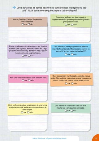 11
Marcações (tags) falsas de pessoas
em fotografias.
Uma pessoa foi presa por piratear um telefone,
mas não foi condenada. Mesmo assim, escreve no
seu perfil: “X é um hacker de telefone!!!!!”
Ouve boatos sobre manifestações violentas na sua
região. Não participa, mas coloca um post na sua conta:
“Ótimo, tumulto nas ruas da minha cidade, adoro!”
Abrir uma conta no Facebook com um nome falso.
Uma menina de 15 anos tira uma foto de si
mesma nua e envia para o namorado.
Postar um ícone cultural protegido por direitos
autorais (um logotipo, símbolo, rosto, etc., algo
que todos reconhecem), dando ou não o devido
reconhecimento ao proprietário.
Postar uma selfie em um show quando o
ingresso especifica que são proibidas fotografias e
gravações em vídeo.
Um/a professor/a coloca uma imagem de uma turma
no site de uma rede social sem o consentimento de
todos os pais.
Você acha que as ações abaixo são consideradas violações no seu
país? Qual seria a consequência para cada violação?
Meus direitos e responsabilidades online
SIM NÃO SIM NÃO
SIM NÃO
SIM NÃO
SIM NÃO
SIM NÃO
SIM NÃO
SIM NÃO
 