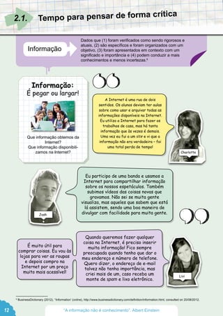 A Internet é uma rua de dois
sentidos. Os alunos deviam ter aulas
sobre como usar e arquivar todas as
informações disponíveis na Internet.
Eu utilizo a Internet para fazer os
trabalhos de casa, mas há tanta
informação que às vezes é demais.
Uma vez eu fui a um site e vi que a
informação não era verdadeira – foi
uma total perda de tempo!
Eu participo de uma banda e usamos a
Internet para compartilhar informação
sobre os nossos espetáculos. Também
subimos vídeos das coisas novas que
gravamos. Não sei se muita gente
visualiza, mas aqueles que sabem que está
lá assistem, sendo uma boa maneira de
divulgar com facilidade para muita gente.
Quando queremos fazer qualquer
coisa na Internet, é preciso inserir
muita informação! Fico sempre
preocupada quando tenho que dar o
meu endereço e número de telefone.
Quero dizer, o endereço de e-mail
talvez não tenha importância, mas
criei mais de um, caso receba um
monte de spam e lixo eletrônico.
É muito útil para
comprar coisas. Eu vou às
lojas para ver as roupas
e depois compro na
Internet por um preço
muito mais acessível!
Josh
Livi
Charlotte
12
Informação:
É pegar ou largar!
Informação
Dados que (1) foram verificados como sendo rigorosos e
atuais, (2) são específicos e foram organizados com um
objetivo, (3) foram apresentados em contexto com um
significado e importância e (4) podem conduzir a mais
conhecimentos e menos incertezas.6
Que informação obtemos da
Internet?
Que informação disponibili-
zamos na Internet?
2.1.
6
BusinessDictionary (2012), ‘‘Information’ (online), http://www.businessdictionary.com/definition/information.html, consulted on 20/08/2012.
Tempo para pensar de forma crítica
“A informação não é conhecimento”. Albert Einstein
 
