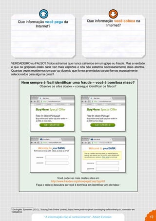Que informação você coloca na
Internet?
Que informação você pega da
Internet?
Nem sempre é fácil identificar uma fraude – você é bom/boa nisso?
Observe os sites abaixo – consegue identificar os falsos?
Você pode ver mais destes sites em
http://www.fraudes.org/showpage2.asp?pg=81
Faça o teste e descubra se você é bom/boa em identificar um site falso.7
13
VERDADEIRO ou FALSO? Todos achamos que nunca cairemos em um golpe ou fraude. Mas a verdade
é que os golpistas estão cada vez mais espertos e nós não estamos necessariamente mais atentos.
Quantas vezes recebemos um pop-up dizendo que fomos premiados ou que fomos especialmente
selecionados para alguma coisa?
7
Em Inglês: Symantec (2012), ‘Staying Safe Online’ (online), https://www.phish-no-phish.com/staying-safe-online/quiz/, acessado em
10/09/2012.
“A informação não é conhecimento”. Albert Einstein
 