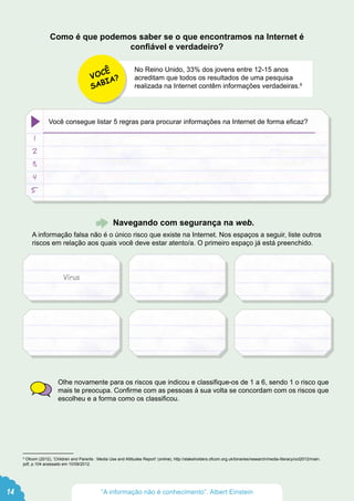 No Reino Unido, 33% dos jovens entre 12-15 anos
acreditam que todos os resultados de uma pesquisa
realizada na Internet contêm informações verdadeiras.8
Navegando com segurança na web.
A informação falsa não é o único risco que existe na Internet. Nos espaços a seguir, liste outros
riscos em relação aos quais você deve estar atento/a. O primeiro espaço já está preenchido.
Olhe novamente para os riscos que indicou e classifique-os de 1 a 6, sendo 1 o risco que
mais te preocupa. Confirme com as pessoas à sua volta se concordam com os riscos que
escolheu e a forma como os classificou.
1
2
3
4
5
Você consegue listar 5 regras para procurar informações na Internet de forma eficaz?
VOCÊ
SABIA?
Como é que podemos saber se o que encontramos na Internet é
confiável e verdadeiro?
Vírus
14 “A informação não é conhecimento”. Albert Einstein
8
Ofcom (2012), ‘Children and Parents : Media Use and Attitudes Report’ (online), http://stakeholders.ofcom.org.uk/binaries/research/media-literacy/oct2012/main.
pdf, p.104 acessado em 10/09/2012.
 