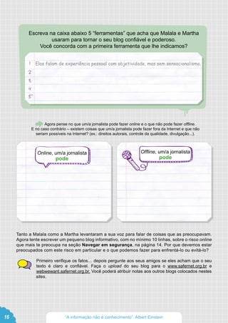 Escreva na caixa abaixo 5 “ferramentas” que acha que Malala e Martha
usaram para tornar o seu blog confiável e poderoso.
Você concorda com a primeira ferramenta que lhe indicamos?
Agora pense no que um/a jornalista pode fazer online e o que não pode fazer offline.
E no caso contrário – existem coisas que um/a jornalista pode fazer fora da Internet e que não
seriam possíveis na Internet? (ex.: direitos autorais, controle da qualidade, divulgação...).
Tanto a Malala como a Martha levantaram a sua voz para falar de coisas que as preocupavam.
Agora tente escrever um pequeno blog informativo, com no mínimo 10 linhas, sobre o risco online
que mais te preocupa na seção Navegar em segurança, na página 14. Por que devemos estar
preocupados com este risco em particular e o que podemos fazer para enfrentá-lo ou evitá-lo?
Primeiro verifique os fatos… depois pergunte aos seus amigos se eles acham que o seu
texto é claro e confiável. Faça o upload do seu blog para o www.safernet.org.br e
webwewant.safernet.org.br. Você poderá atribuir notas aos outros blogs colocados nestes
sites.
Elas falam de experiência pessoal com objetividade, mas sem sensacionalismo.1
2
3
4
5
Online, um/a jornalista
pode
Offline, um/a jornalista
pode
16 “A informação não é conhecimento”. Albert Einstein
 