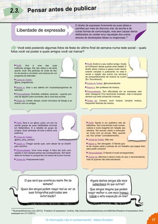 Liberdade de expressão
O direito de expressar livremente as suas ideias e
opiniões por meio do discurso oral, da escrita e de
outras formas de comunicação, mas sem causar danos
deliberados ao caráter e/ou reputação dos outros
através de declarações falsas ou enganosas.12
Pensar antes de publicar
Você está postando algumas fotos da festa do último final de semana numa rede social – quais
fotos você vai postar e quais amigos você vai marcar?
 Perfil: Ana é uma das suas
melhores amigas. Ela não utiliza a net tanto
quanto você. Ela participa do clube de tea-
tro da escola e vai tentar uma chance em um
programa de televisão.
 Conta do Twitter:
@ana_singsdances
 Aspira a: Usar o seu talento em musicais/programas de
televisão.
 Personalidade: Divertida, solidária, sensível – quando pre-
cisa de alguém para conversar, ela é uma boa ouvinte.
 Gosta de: Cantar, dançar, comer churrasco de frango e se
divertir com os amigos.
  Perfil: Sara é um gênio; pulou um ano na
escola graças às suas habilidades incríveis
em Matemática. É a rebelde do grupo de
amigos. Quer participar de tudo e adora uma
polêmica.
  Conta do Twitter:
@sara_sexy_sempre
  Aspira a: Chegar aonde quer, sem deixar de se divertir
pelo caminho.
  Personalidade: Uma nova amiga. A Sara faz tudo com
rapidez e nem sempre pensa nas consequências. Tem facili-
dade em te fazer rir, porque tem um senso de humor incrível.
  Gosta de: Praticamente tudo!
  Perfil: Nando é um autêntico rato de
biblioteca. Tem uma família muito conser-
vadora e muito exigente em relação aos
estudos. Sai poucas vezes e preocupa-
se muito com as provas. Mas, quando
sai, fica “pirado” (completamente!).
  Conta do Twitter: Não usa.
  Aspira a: Ser advogado. O Nando gos-
ta de roupas caras e precisa de um trabalho que pague bem
para poder comprar!
  Personalidade: O Nando é muito envergonhado.
  Gosta de: Meninas e álcool (mais do que o recomendável),
mas só quando não está estudando.
 Perfil: André é o seu melhor amigo. Vocês
se conhecem desde quando eram bebês! O
André adora música e passa muito tempo
criando canções e publicando na rede e
vendo a reação dos outros nos serviços
de compartilhamento de música na nuvem
(Ex: Soundcloud).
 Conta do Twitter: @musicandandre
 Aspira a: Ser professor de música.
 Personalidade: Tem dificuldade em se expressar sem
dizer bobagens! Fica facilmente frustrado, mas é tranquilo
sempre que está compondo músicas.
 Gosta de: Compor, ouvir música, comprar música,
frequentar festivais de música.
2.3.
12
BusinessDictionary.com (2013), ‘Freedom of expression’ (online), http://www.businessdictionary.com/definition/freedom-of-expression.html,
acessado em 21/12/2012.
O que será que aconteceu neste fim de
semana?
Quais dos amigos podem reagir mal ao ver as
suas fotografias publicadas sem
autorização?
Alguns destes amigos são mais
vulneráveis do que outros?
Que amigos imagina que podem
reagir melhor e com mais tranqui-
lidade a esta exposição on-line?
17“A informação não é conhecimento”. Albert Einstein
 