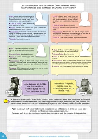  Perfil: A Sônia se juntou recentemente ao
grupo depois de mudar de escola. Ela foi
vítima de bullying na Internet e tem muito
cuidado com as suas pegadas digitais.
Conta do Twitter: A Sônia desativou a
conta que tinha no Twitter.
 Aspira a: Trabalhar para o Estado para apoiar o trabalho das
organizações sociais contra o bullying.
 Personalidade: A Sônia não é tímida, mas tem dificuldade em
confiar em pessoas que não conhece. Ela está fazendo uma
seleção para ser voluntária em um projeto de aconselhamento e
orientação a outros alunos em uma escola do bairro.
 Gosta de: Voluntariado e viagens.
 Perfil: A Sandra adora moda. Criou um
blog só sobre moda de rua. O blog dela
está fazendo sucesso e ela está ganhan-
do dinheiro com a publicidade hospedada
nele.
 Conta do Twitter: @sandralovesstyle
 Aspira a: Trabalhar como jornalista de
moda.
 Personalidade: A Sandra tem uma rede de amigos enorme –
principalmente pessoas que conheceu através do blog. Ela sai
raramente com os amigos que conheceu “offline”.
 Gosta de: Fazer novas amizades, estar com o namorado.
Perfil: O Mário é o tecnológico do grupo.
Há anos faz programação de computado-
res.
 Conta do Twitter: @javaMARIOpython
 Aspira a: Criar o próximo jogo online
mais vendido.
 Personalidade: Amigo. O Mário está sempre dando bons
conselhos – offline e online. Muitas vezes ele defende as pes-
soas nas redes sociais se percebe que estão sendo vítimas de
ciberbullying.
 Gosta de: O Mário passa muito tempo online, mas no mundo
offline adora futebol e cozinha muito bem!
Perfil: O Marco é o brincalhão do grupo.
Joga futebol e gosta de zoar com os amigos.
 Conta do Twitter: @senhormarcolol
 Aspira a: Marco não pensa no dia de
amanhã.
 Personalidade: Marco é um brincalhão, mas às vezes exagera,
especialmente online. Não tem muito jeito para se colocar no lugar
dos outros, para entender o ponto de vista de outras pessoas.
 Gosta de: Todo o tipo de esporte e de estar com os amigos.
Leia com atenção os perfis de cada um. Quem seria mais afetado
negativamente se fosse identificado em uma foto inconveniente?
A liberdade de expressão é um direito humano muito importante. Agora veja novamente a Convenção
Internacional dos Direitos Humanos (http://portal.mj.gov.br/sedh/ct/legis_intern/ddh_bib_inter_universal.htm).
Quais direitos humanos você acha que devemos proteger com mais cuidado quando utilizamos a Internet?
Depende da fotografia,
mas não quero que
estranhos possam marcar
minhas fotos.
Acho que cada um de nós é
que deve decidir se
devemos ou não publicar
fotos numa rede social.
Agora escreva um perfil sobre você mesmo, no estilo dos que estão acima, de forma que possa fazer
amizades com base nas suas pegadas digitais. ou
Escreva o perfil de um dos (das) seus (suas) amigos (amigas), a partir das pegadas digitais dele/dela.
Charlotte
Isabelle
18 “A informação não é conhecimento”. Albert Einstein
 