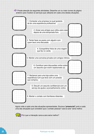 Agora volte a cada uma das situações apresentadas. Escreva “presencial” junto a cada
uma das situações que considere que o contato pessoal “cara-a-cara” seria melhor.
Por que a interação cara-a-cara seria melhor?
3. Tentar fazer as pazes com alguém com
quem teve uma discussão.
5. Manter uma conversa privada com amigos íntimos.
7. Reclamar para uma loja sobre uma
experiência ruim que teve com um produto
que comprou.
9. Manter o contato com familiares distantes.
4. Compartilhar fotos de uma viagem
que fez no verão.
6. Contribuir para discussões online sobre
um assunto que você é apaixonado (a).
8. Discutir um assunto confidencial com um
serviço de ajuda e aconselhamento online.
Preste atenção às seguintes atividades: Desenhe um ou mais ícones da página
anterior para mostrar os serviços que utilizaria em cada uma destas situações.
1. Contactar uma empresa na qual gostaria
de ter uma experiência profissional.
2. Avisar aos amigos que voltou para casa
depois de uma temporada fora.
20 Participar na web
 