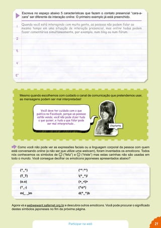 Mesmo quando escolhemos com cuidado o canal de comunicação que pretendemos usar,
as mensagens podem ser mal interpretadas!
Você deve ter cuidado com o que
publica no Facebook, porque as pessoas
estão vendo; você não pode dizer tudo
o que quiser, e tudo o que falar pode
ser mal interpretado…
Como você não pode ver as expressões faciais ou a linguagem corporal da pessoa com quem
está conversando online (a não ser que utilize uma webcam), foram inventados os emoticons. Todos
nós conhecemos os símbolos de (“feliz”) e (“triste”) mas estas carinhas não são usadas em
todo o mundo. Você consegue decifrar os emoticons japoneses apresentados abaixo?
Agora vá a webwewant.safernet.org.br e descubra outros emoticons. Você pode procurar o significado
destes símbolos japoneses no fim da próxima página.
Charlotte
21Participar na web
Escreva no espaço abaixo 5 características que fazem o contato presencial “cara-a-
cara” ser diferente da interação online. O primeiro exemplo já está preenchido.
Quando você está interagindo com muita gente, as pessoas não podem falar ao
mesmo tempo em uma situação de interação presencial, mas online todas podem
fazer comentários simultaneamente, por exemplo, num blog ou num fórum.
1
2
3
4
5
 