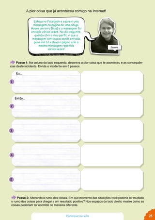 Passo 1: Na coluna do lado esquerdo, descreva a pior coisa que te aconteceu e as consequên-
cias deste incidente. Divida o incidente em 5 passos.
Passo 2: Alterando o rumo das coisas. Em que momento das situações você poderia ter mudado
o rumo das coisas para chegar a um resultado positivo? Nos espaços do lado direito mostre como as
coisas poderiam ter ocorrido de maneira diferente.
A pior coisa que já aconteceu comigo na Internet!
Estava no Facebook e escrevi uma
mensagem na página de uma amiga.
Houve um erro (bug) e a mensagem foi
enviada várias vezes. No dia seguinte,
quando abri o meu perfil, vi que a
mensagem continuava sendo enviada
para ela! Lá estava a página com a
mesma mensagem repetida
várias vezes!
Eu...
Então...
1
2
3
4
5
Joanna
25Participar na web
 