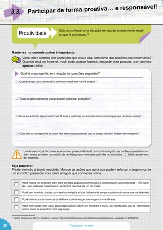 Participating on the web  Being yourself online
Criar ou controlar uma situação em vez de simplesmente reagir
ao que já aconteceu.16Proatividade
Participar de forma proativa… e responsável!
3.3.
16
Oxford Dictionaries (2012), ‘proactive’ (online), http://oxforddictionaries.com/definition/english/proactive, acessado em 8/11/2012.
Qual é a sua opinião em relação às questões seguintes?
26 Participar na web
Manter-se no controle online é importante.
Você tem o controle dos conteúdos que cria e usa, bem como das relações que desenvolve?
Quando está na Internet, você pode acabar fazendo amizade com pessoas que conhece
apenas online.
Lembre-se: você não deve se encontrar presencialmente com um/a amigo/a que conheceu pela Internet
sem avisar primeiro um adulto de confiança (por exemplo, pai/mãe ou educador…). Saiba sobre isso
de antemão.
Seja proativo!
Preste atenção à tabela seguinte. Marque as ações que acha que podem reforçar a segurança de
um encontro presencial com um/a amigo/a que conheceu online.
Q1 Quando é que um/a conhecido/a online se transforma num/a amigo/a?
Q2 Todos os relacionamentos que só existem online são arriscados?
Q3 Deve-se autorizar alguém menor de 18 anos a combinar um encontro com um/a amigo/a que conheceu online?
Q4 Quais são as vantagens de se poder falar sobre coisas pessoais com os amigos virtuais? Existem desvantagens?
Você marca um encontro com ele/a em local público movimentado e permanecem lá o tempo todo . Por exem-
plo, sem passeios no parque ou encontros na casa de um de vocês.
Você tem mantido contato com seu/sua amigo/a virtual há bastante tempo e sabe muita coisa acerca dele/dela.
Vocês tem trocado números de telefone e detalhes por mensagens instantâneas.
Você tem falado com seus pais/responsáveis sobre um encontro e ouviu as orientações que te informaram
sobre como se encontrar com segurança.
 