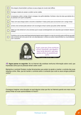 A pior coisa que já me aconteceu
online? Conversar com alguém e
mais tarde descobrir que essa
pessoa estava se passando por
outra.
Ioanna
27Participar na web
Agora pense no seguinte: Se na Internet não existisse nenhuma informação sobre você, que
impressão acha que as pessoas teriam sobre você?
Mantenha o controle! Existem muitas ferramentas que podem te ajudar a manter o controle das suas
relações online. Mas, que tal manter o controle sobre o conteúdo que você ou seus amigos publicam
online?
Consegue imaginar uma situação na qual alguma coisa que fez na Internet quando era mais novo/a
possa limitar as suas oportunidades no futuro?
O/a amigo/a virtual também conhece os seus amigos do mundo real (offline).
Carregar a bateria do celular e conferir se tem crédito.
Já pesquisou sobre o amigo virtual e navegou nos perfis dele/dela. Conhece o tipo de coisa que ele/ela diz e
as pessoas com quem compartilha.
Falou com seus amigos sobre o encontro e decidiram ir todos juntos para se encontrar com o amigo virtual.
Já teve uma conversa pela webcam com o/a amigo/a virtual e sentiu que pode confiar nele/nela.
Sabe que não entrará em uma conversa que te cause constrangimento com assuntos que te deixem descon-
fortável.
Combinou com os seus pais/responsáveis/amigo(a) para te ligarem no meio do encontro para confirmar que está
tudo correndo bem e/ou para te dar uma desculpa para ir embora se estiver desconfortável ou incomodado(a)
com o encontro.
 