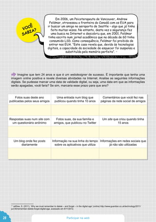 VOCÊ
SABIA?
Em 2006, um Psicoterapeuta de Vancouver, Andrew
Feldmar, atravessou a fronteira do Canadá com os EUA para
ir buscar um amigo no aeroporto de Seattle – algo que já tinha
feito muitas vezes. No entanto, desta vez o segurança fez
uma busca na Internet e descobriu que, em 2001, Feldmar
tinha escrito num jornal acadêmico que na década de 60 tinha
consumido LSD. Como consequência, Feldmar foi proibido de
entrar nos EUA. “Este caso revela que, devido às tecnologias
digitais, a capacidade da sociedade de esquecer foi suspensa e
substituída pela memória perfeita”. 17
Fotos suas deste ano
publicadas pelos seus amigos
Uma entrada num blog que
publicou quando tinha 10 anos
Comentários que você fez nas
páginas da rede social de amigos
Respostas suas num site com
um questionário anônimo
Fotos suas, da sua família e
amigos, que publicou no Twitter
Um site que criou quando tinha
15 anos
Um blog onde fez posts
diariamente
Informação na sua linha do tempo
sobre os aplicativos que utiliza
Informações em redes sociais que
já não são utilizadas
17
Jeffries, S. (2011), ‘Why we must remember to delete – and forget – in the digital age’ (online) http://www.guardian.co.uk/technology/2011/
jun/30/remember-delete-forget-digital-age, acessado em 8/11/2012.
Imagine que tem 24 anos e que é um webdesigner de sucesso. É importante que tenha uma
imagem online positiva e revele diversas atividades na Internet. Analise as seguintes informações
digitais. Se pudesse marcar uma data de validade digital, ou seja, uma data em que as informações
serão apagadas, você faria? Se sim, marcaria esse prazo para que ano?
28 Participar na web
 