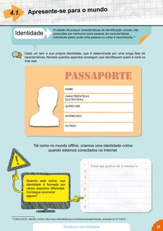 fotos que publica de si mesmo/a
Quando está online, sua
identidade é formada por
vários aspectos diferentes.
Consegue enumerar
alguns?
Tal como no mundo offline, criamos uma identidade online
quando estamos conectados na Internet.
1
2
3
4
5
6
7
8
29
Identidade
O estado de possuir características de identificação únicas, não
possuídas por nenhuma outra pessoa. As características
individuais pelas quais uma pessoa ou coisa é reconhecida.18
Cada um tem a sua própria identidade, que é determinada por uma longa lista de
características. Nomeie quantos aspectos conseguir, que identifiquem quem é você na
vida real.
4.1.
18
Collins (2012), ‘Identity’ (online), http://www.collinsdictionary.com/dictionary/english/identity, acessado em 8/11/2012.
Apresente-se para o mundo
Construa a sua identidade
NOME:
CARACTERÍSTICAS
DISTINTIVAS:
QUERO SER:
INTERESSES:
OUTROS:
PASSAPORTE
 